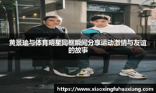 黄景瑜与体育明星同框瞬间分享运动激情与友谊的故事
