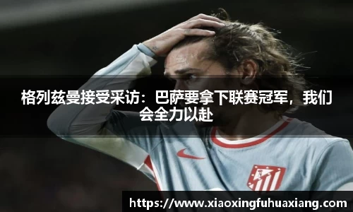 格列兹曼接受采访：巴萨要拿下联赛冠军，我们会全力以赴