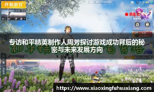 专访和平精英制作人周芳探讨游戏成功背后的秘密与未来发展方向