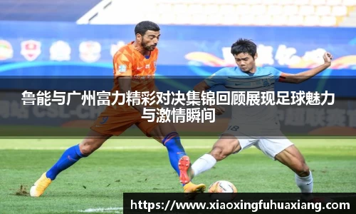 鲁能与广州富力精彩对决集锦回顾展现足球魅力与激情瞬间