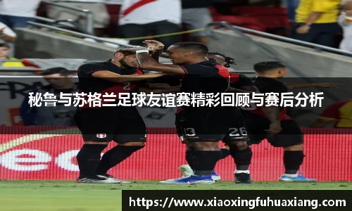 秘鲁与苏格兰足球友谊赛精彩回顾与赛后分析